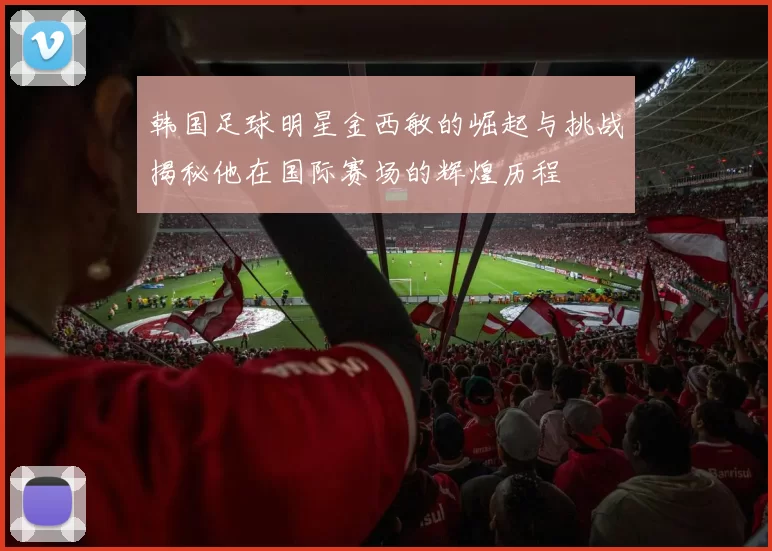 韩国足球明星金西敏的崛起与挑战揭秘他在国际赛场的辉煌历程