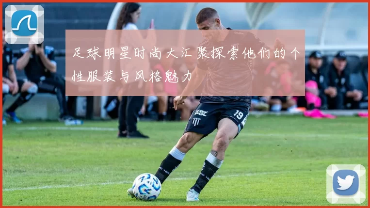 足球明星时尚大汇聚探索他们的个性服装与风格魅力
