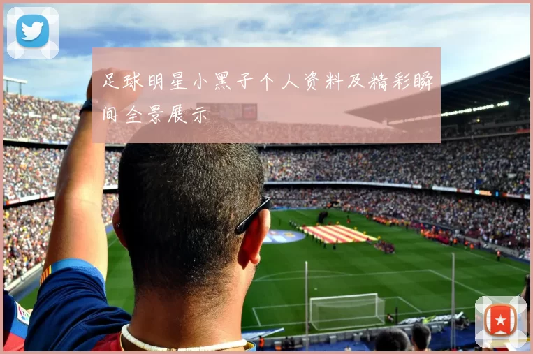 足球明星小黑子个人资料及精彩瞬间全景展示