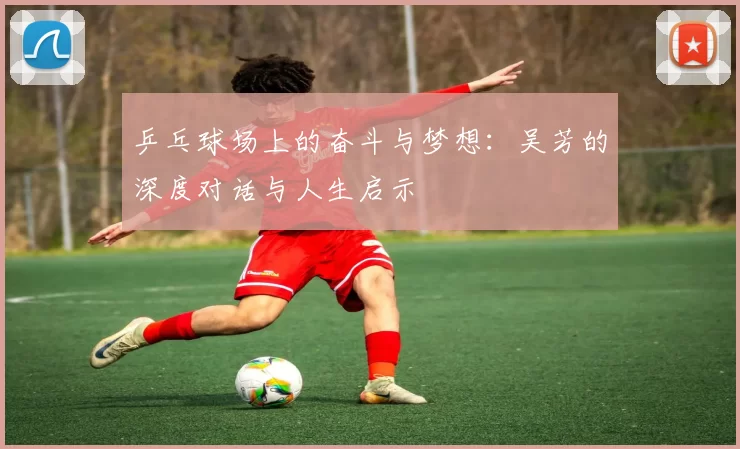 乒乓球场上的奋斗与梦想：吴芳的深度对话与人生启示