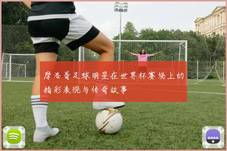 摩洛哥足球明星在世界杯赛场上的精彩表现与传奇故事