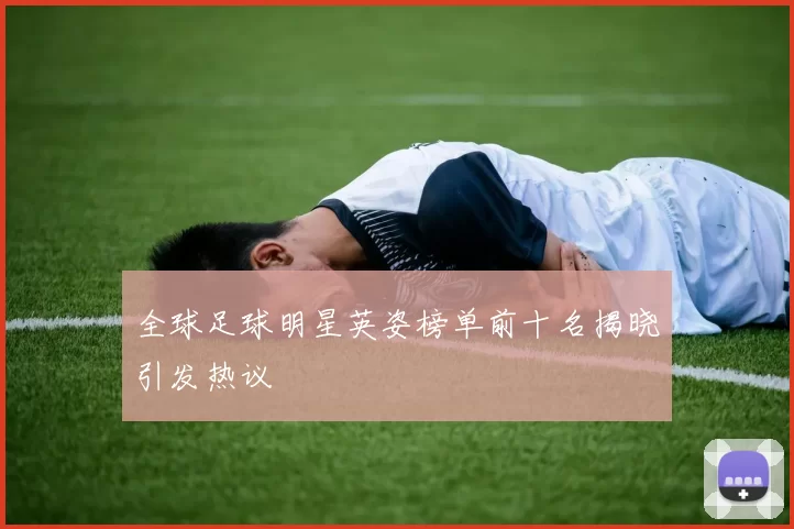 全球足球明星英姿榜单前十名揭晓引发热议