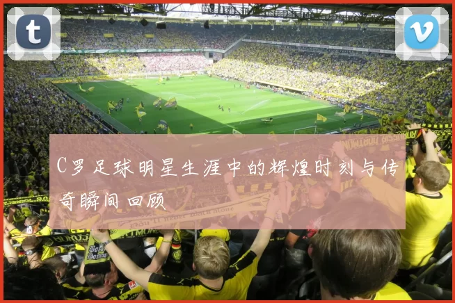 C罗足球明星生涯中的辉煌时刻与传奇瞬间回顾