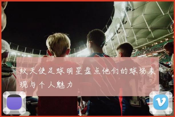 纹天使足球明星盘点他们的球场表现与个人魅力