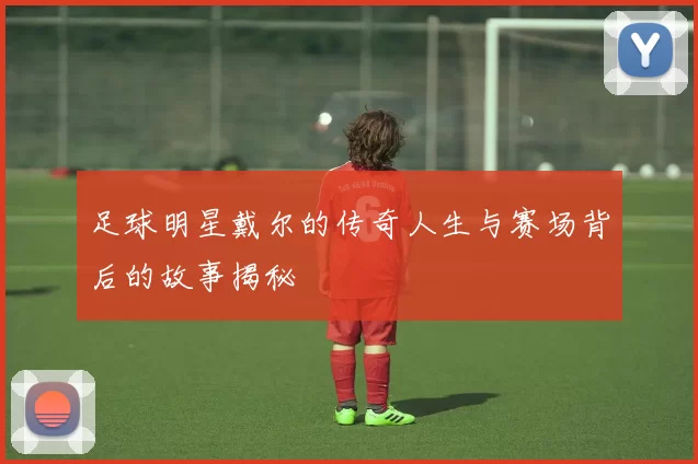 足球明星戴尔的传奇人生与赛场背后的故事揭秘