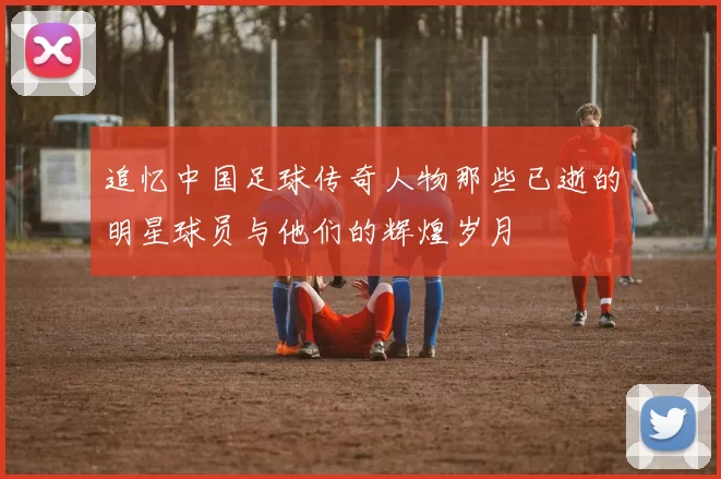 追忆中国足球传奇人物那些已逝的明星球员与他们的辉煌岁月