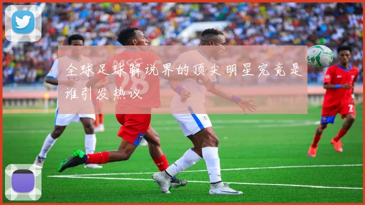 全球足球解说界的顶尖明星究竟是谁引发热议
