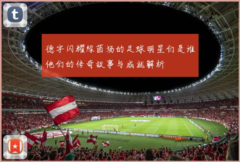 德字闪耀绿茵场的足球明星们是谁他们的传奇故事与成就解析