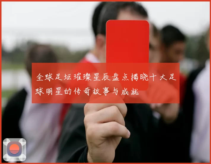 全球足坛璀璨星辰盘点揭晓十大足球明星的传奇故事与成就