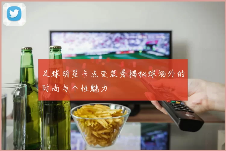 足球明星卡点变装秀揭秘球场外的时尚与个性魅力