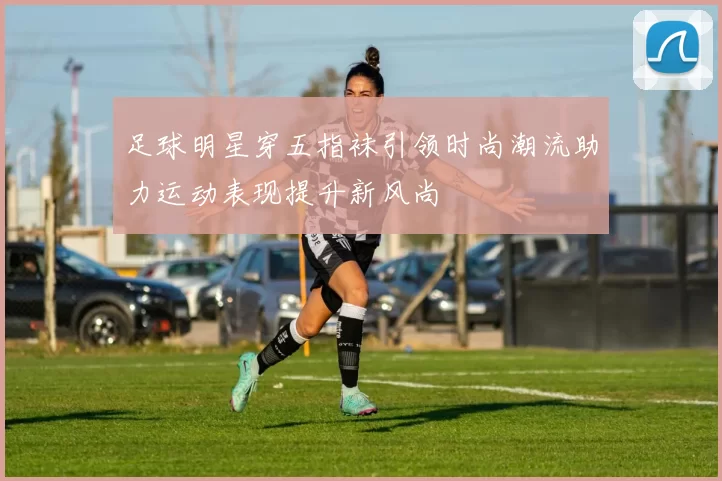 足球明星穿五指袜引领时尚潮流助力运动表现提升新风尚