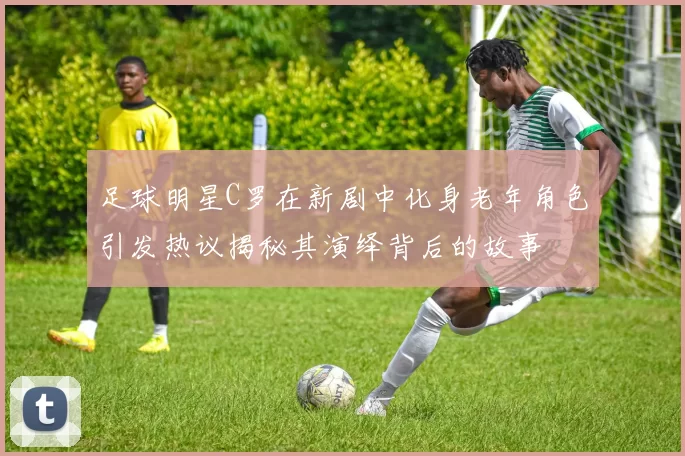 足球明星C罗在新剧中化身老年角色引发热议揭秘其演绎背后的故事