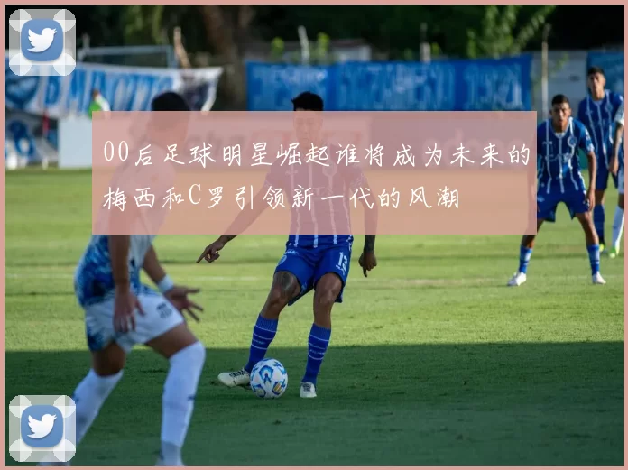 00后足球明星崛起谁将成为未来的梅西和C罗引领新一代的风潮