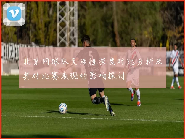北京网球队灵活性深度对比分析及其对比赛表现的影响探讨