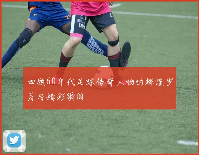 回顾60年代足球传奇人物的辉煌岁月与精彩瞬间