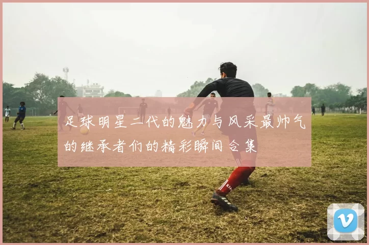 足球明星二代的魅力与风采最帅气的继承者们的精彩瞬间合集
