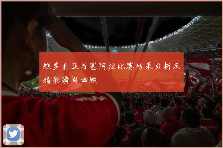 维多利亚与塞阿拉比赛结果分析及精彩瞬间回顾
