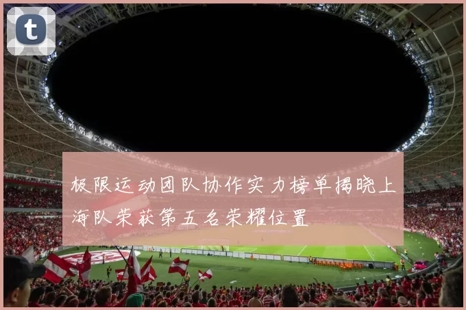 极限运动团队协作实力榜单揭晓上海队荣获第五名荣耀位置