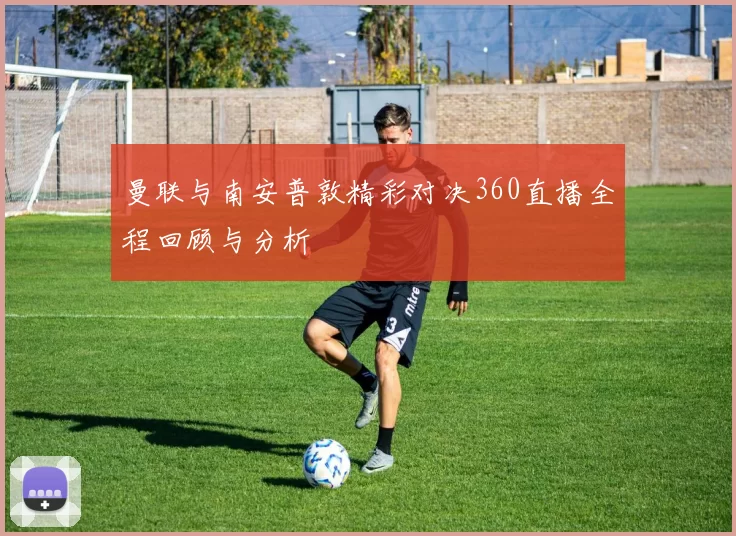 曼联与南安普敦精彩对决360直播全程回顾与分析