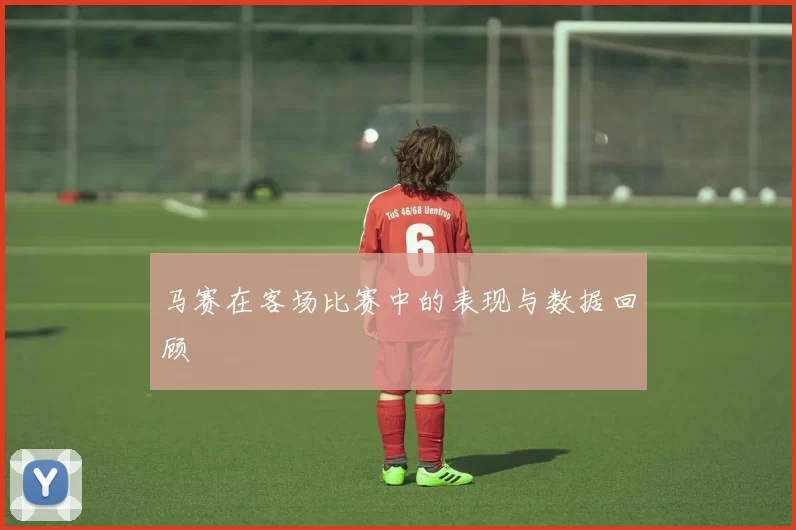 马赛在客场比赛中的表现与数据回顾