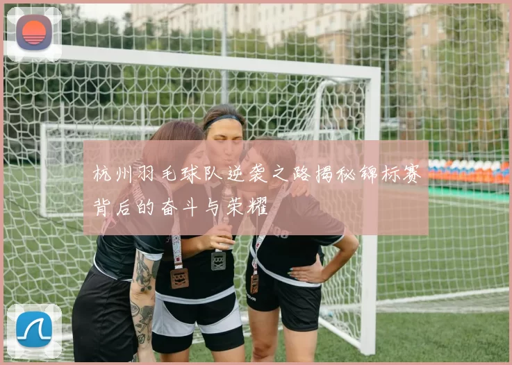 杭州羽毛球队逆袭之路揭秘锦标赛背后的奋斗与荣耀