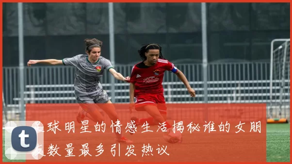 足球明星的情感生活揭秘谁的女朋友数量最多引发热议