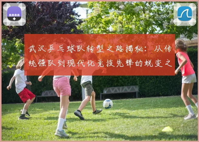 武汉乒乓球队转型之路揭秘：从传统强队到现代化竞技先锋的蜕变之旅