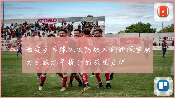 西安乒乓球队攻防战术创新探索助力竞技水平提升的深度分析