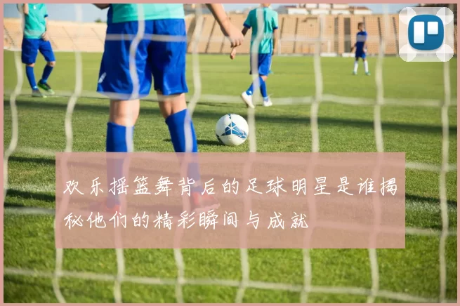 欢乐摇篮舞背后的足球明星是谁揭秘他们的精彩瞬间与成就