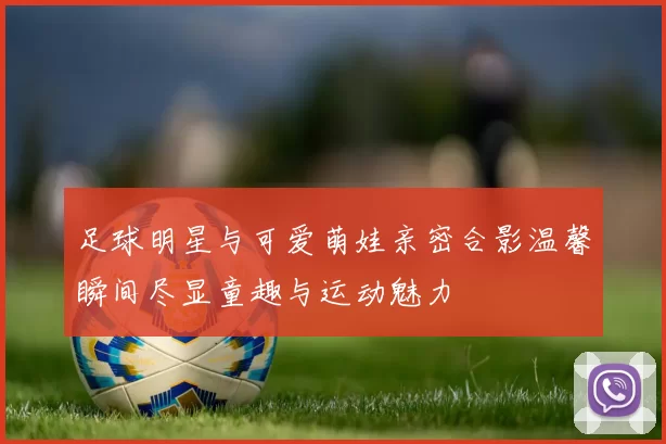 足球明星与可爱萌娃亲密合影温馨瞬间尽显童趣与运动魅力