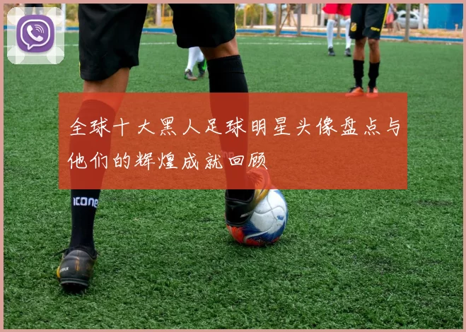 全球十大黑人足球明星头像盘点与他们的辉煌成就回顾