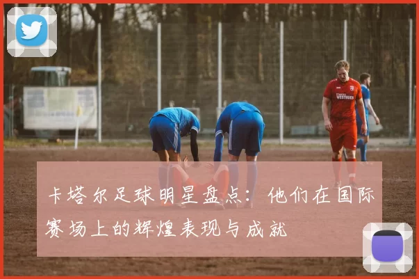 卡塔尔足球明星盘点：他们在国际赛场上的辉煌表现与成就