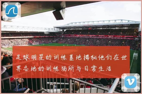 足球明星的训练基地揭秘他们在世界各地的训练场所与日常生活