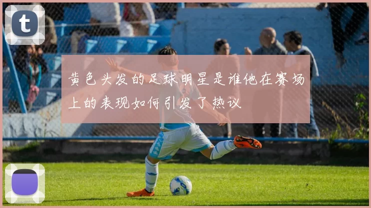 黄色头发的足球明星是谁他在赛场上的表现如何引发了热议