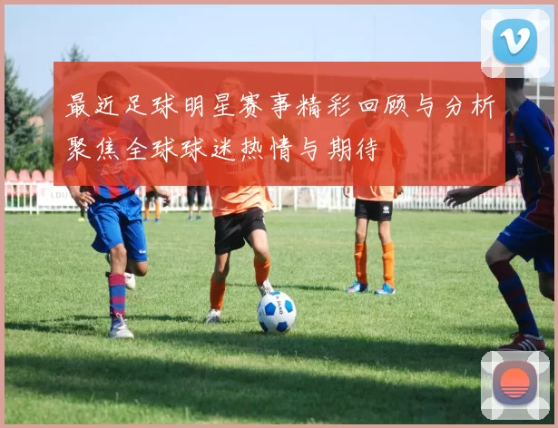 最近足球明星赛事精彩回顾与分析聚焦全球球迷热情与期待