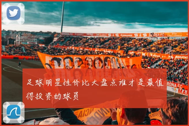 足球明星性价比大盘点谁才是最值得投资的球员