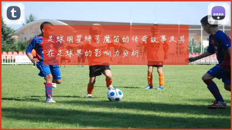 足球明星绰号魔笛的传奇故事及其在足球界的影响力分析