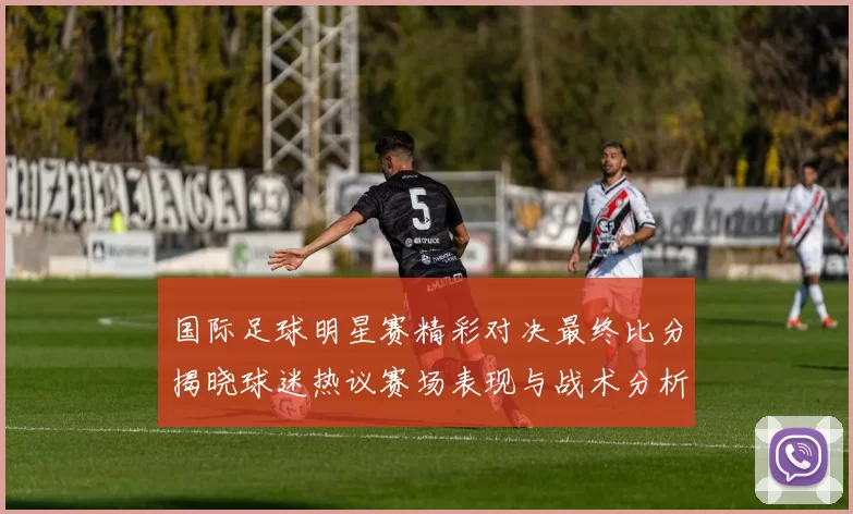 国际足球明星赛精彩对决最终比分揭晓球迷热议赛场表现与战术分析