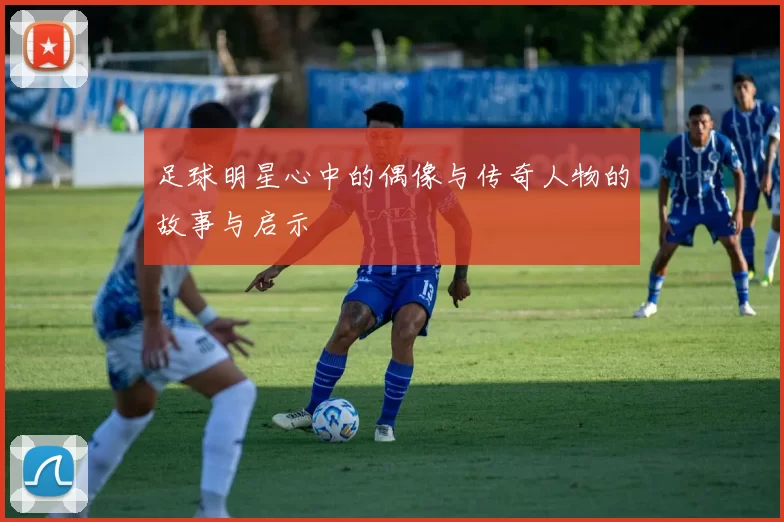 足球明星心中的偶像与传奇人物的故事与启示