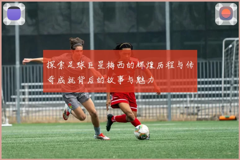 探索足球巨星梅西的辉煌历程与传奇成就背后的故事与魅力