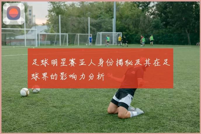 足球明星赛亚人身份揭秘及其在足球界的影响力分析