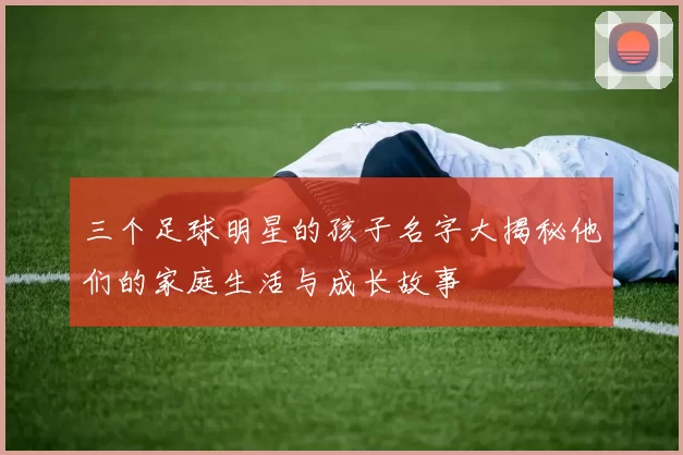三个足球明星的孩子名字大揭秘他们的家庭生活与成长故事