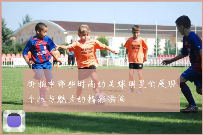 街拍中那些时尚的足球明星们展现个性与魅力的精彩瞬间