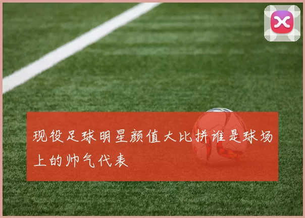 现役足球明星颜值大比拼谁是球场上的帅气代表
