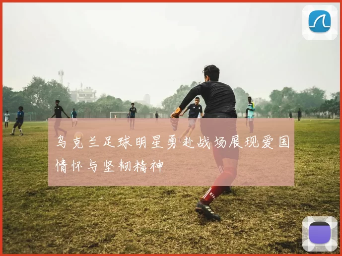 乌克兰足球明星勇赴战场展现爱国情怀与坚韧精神