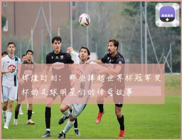 辉煌时刻：那些捧起世界杯冠军奖杯的足球明星们的传奇故事