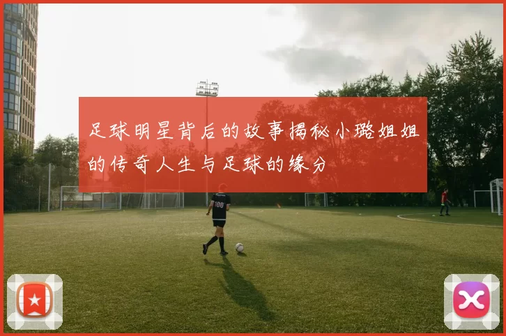 足球明星背后的故事揭秘小璐姐姐的传奇人生与足球的缘分