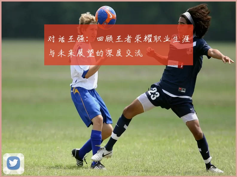 对话王强：回顾王者荣耀职业生涯与未来展望的深度交流
