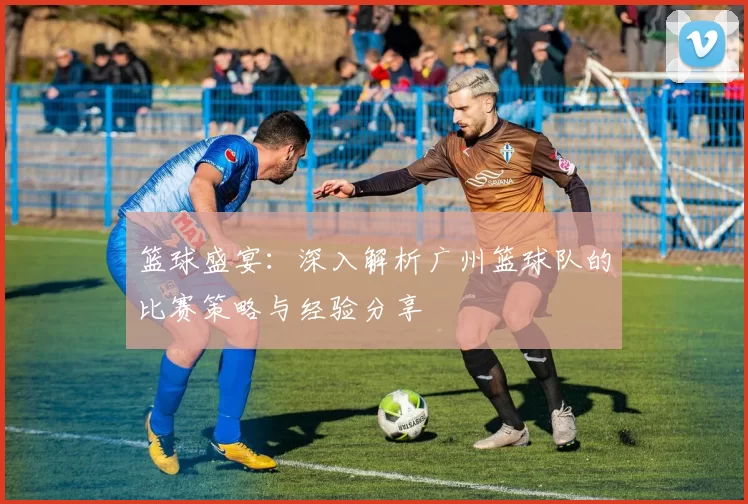 篮球盛宴：深入解析广州篮球队的比赛策略与经验分享