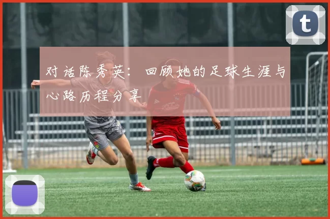 对话陈秀英：回顾她的足球生涯与心路历程分享